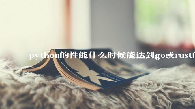 python的性能什么时候能达到go或rust的水平？