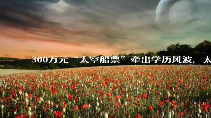 300万元“太空船票”牵出学历风波，太空旅游公司90后美女创始人回应_诗情_陈善广_载人航天