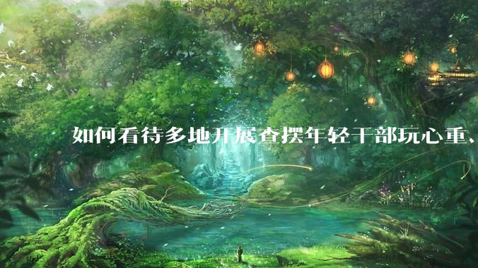 如何看待多地开展查摆年轻干部玩心重、混日子、说话随意、口大气粗等问题的行动？