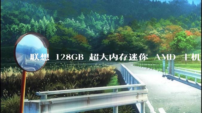联想 128GB 超大内存迷你 AMD 主机上架，此款主机有哪些亮点？