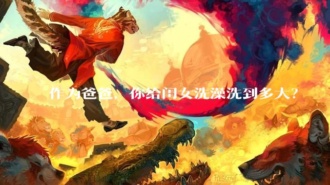 作为爸爸，你给闺女洗澡洗到多大？