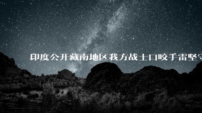 印度公开藏南地区我方战士口咬手雷坚守的***，是想表达什么？