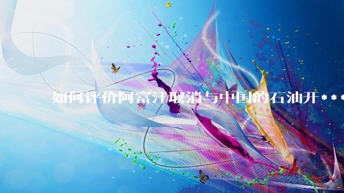如何评价阿富汗取消与中国的石油开***合同？