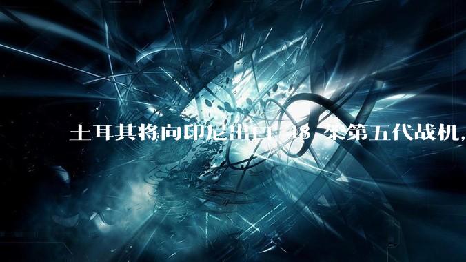 土耳其将向印尼出口 48 架第五代战机，这项交易对两国的军事和政治影响有哪些？