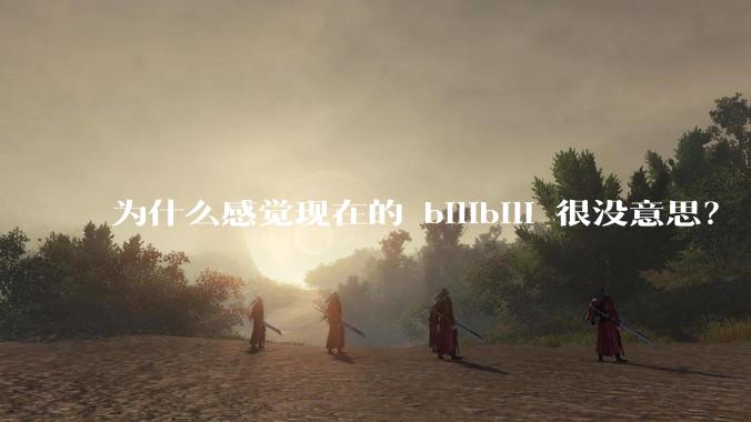为什么感觉现在的 bilibili 很没意思？