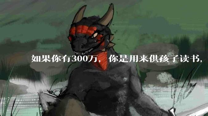 如果你有300万，你是用来供孩子读书，还是留着以后给ta买房或者保底？