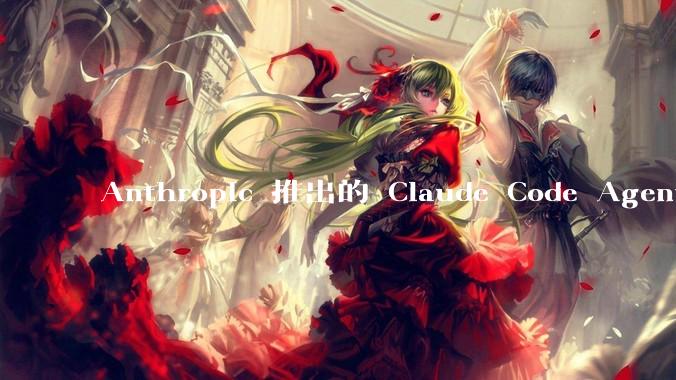 Anthropic 推出的 Claude Code Agent 有哪些亮点值得关注？
