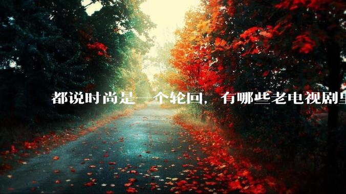 都说时尚是一个轮回，有哪些老电视剧里面的穿搭到现在都还是很潮的呢？